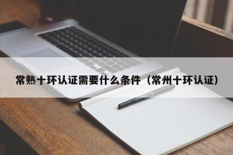 常熟十环认证需要什么条件（常州十环认证）