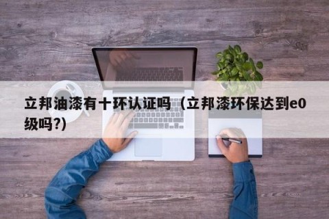立邦油漆有十环认证吗（立邦漆环保达到e0级吗?）