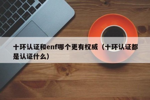 十环认证和enf哪个更有权威（十环认证都是认证什么）