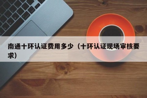 南通十环认证费用多少（十环认证现场审核要求）