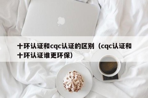十环认证和cqc认证的区别（cqc认证和十环认证谁更环保）