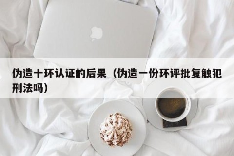 伪造十环认证的后果（伪造一份环评批复触犯刑法吗）