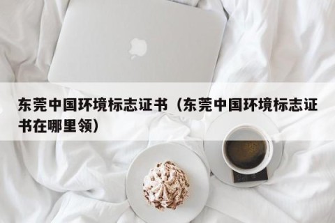 东莞中国环境标志证书（东莞中国环境标志证书在哪里领）