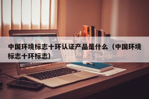 中国环境标志十环认证产品是什么（中国环境标志十环标志）