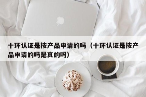 十环认证是按产品申请的吗（十环认证是按产品申请的吗是真的吗）