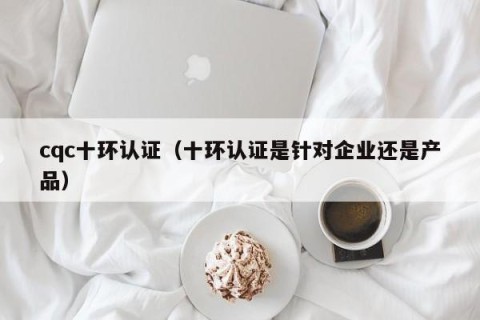 cqc十环认证（十环认证是针对企业还是产品）