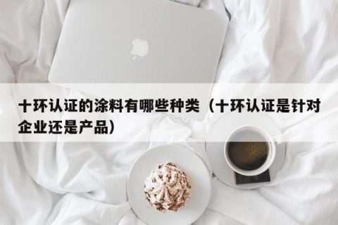 十环认证的涂料有哪些种类（十环认证是针对企业还是产品）