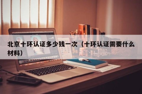 北京十环认证多少钱一次（十环认证需要什么材料）