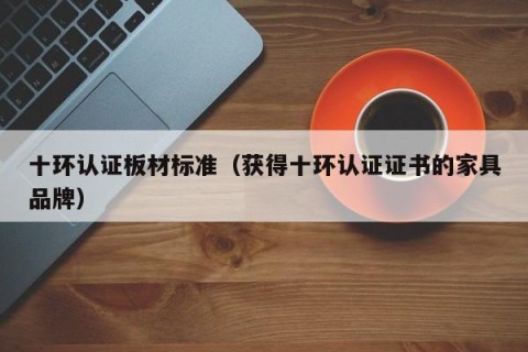 十环认证板材标准（获得十环认证证书的家具品牌）