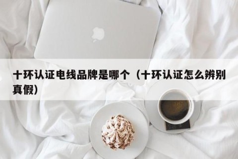 十环认证电线品牌是哪个（十环认证怎么辨别真假）