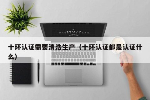 十环认证需要清浩生产（十环认证都是认证什么）