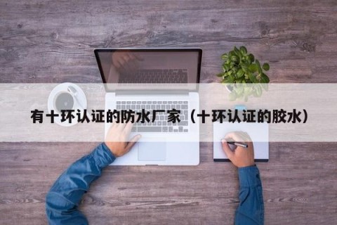 有十环认证的防水厂家（十环认证的胶水）
