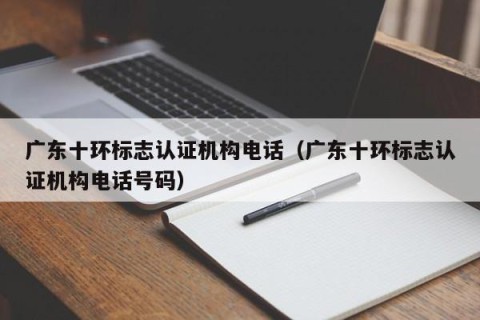 广东十环标志认证机构电话（广东十环标志认证机构电话号码）