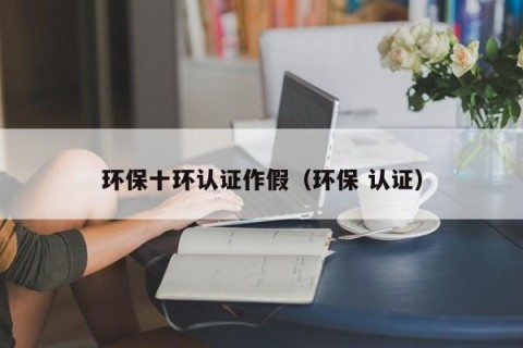环保十环认证作假（环保 认证）