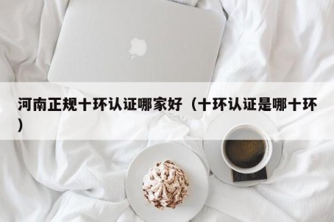 河南正规十环认证哪家好（十环认证是哪十环）