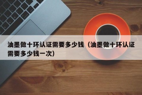油墨做十环认证需要多少钱（油墨做十环认证需要多少钱一次）