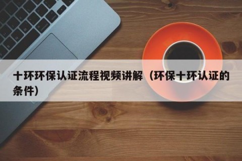 十环环保认证流程视频讲解（环保十环认证的条件）