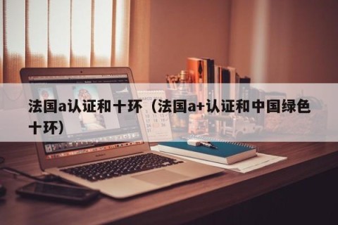 法国a认证和十环（法国a+认证和中国绿色十环）