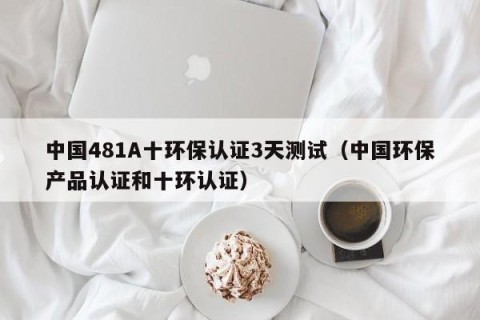 中国481A十环保认证3天测试（中国环保产品认证和十环认证）