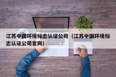 江苏中国环境标志认证公司（江苏中国环境标志认证公司官网）
