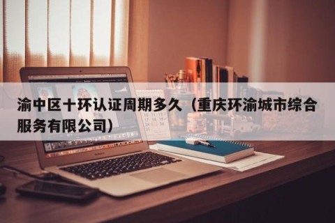 渝中区十环认证周期多久（重庆环渝城市综合服务有限公司）