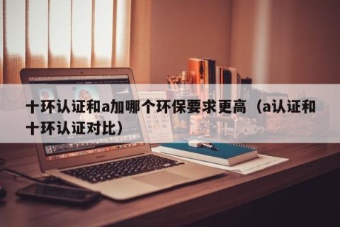 十环认证和a加哪个环保要求更高（a认证和十环认证对比）