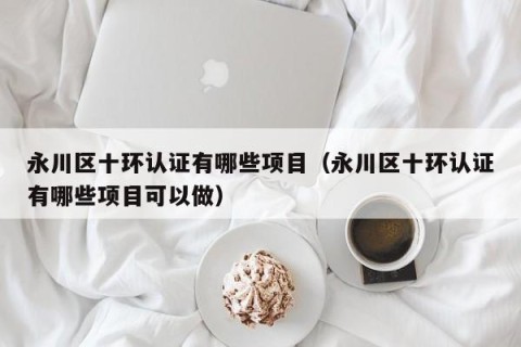 永川区十环认证有哪些项目（永川区十环认证有哪些项目可以做）