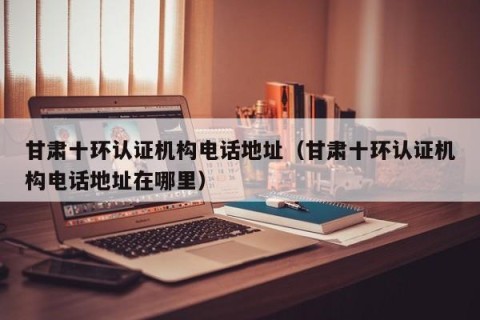甘肃十环认证机构电话地址（甘肃十环认证机构电话地址在哪里）