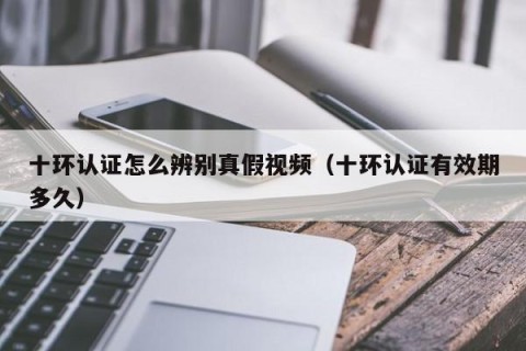 十环认证怎么辨别真假视频（十环认证有效期多久）