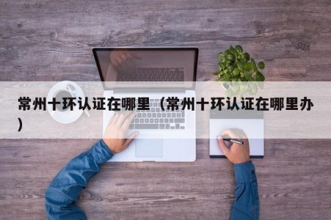 常州十环认证在哪里（常州十环认证在哪里办）
