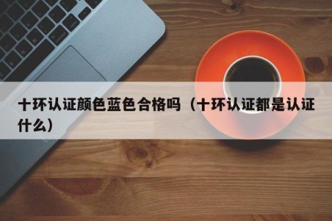十环认证颜色蓝色合格吗（十环认证都是认证什么）