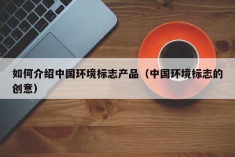 如何介绍中国环境标志产品（中国环境标志的创意）