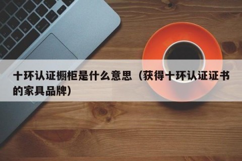 十环认证橱柜是什么意思（获得十环认证证书的家具品牌）