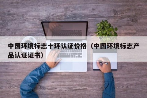 中国环境标志十环认证价格（中国环境标志产品认证证书）