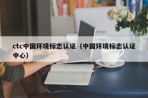 ctc中国环境标志认证（中国环境标志认证中心）