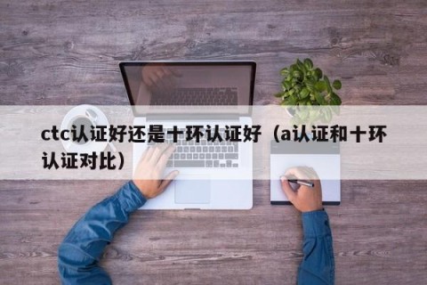 ctc认证好还是十环认证好（a认证和十环认证对比）