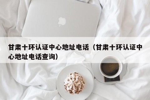 甘肃十环认证中心地址电话（甘肃十环认证中心地址电话查询）