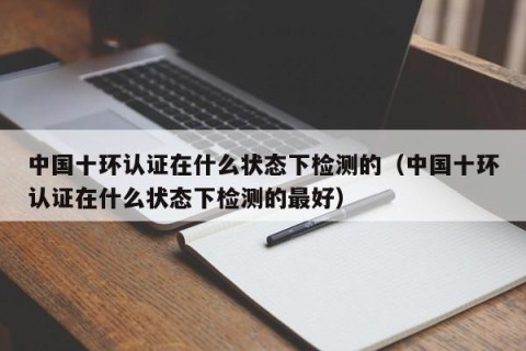 中国十环认证在什么状态下检测的（中国十环认证在什么状态下检测的最好）