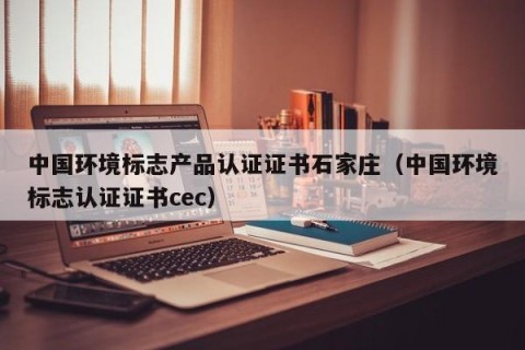 中国环境标志产品认证证书石家庄（中国环境标志认证证书cec）