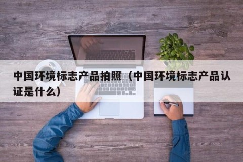 中国环境标志产品拍照（中国环境标志产品认证是什么）