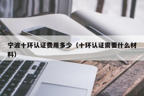 宁波十环认证费用多少（十环认证需要什么材料）