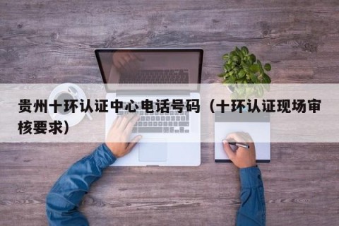 贵州十环认证中心电话号码（十环认证现场审核要求）