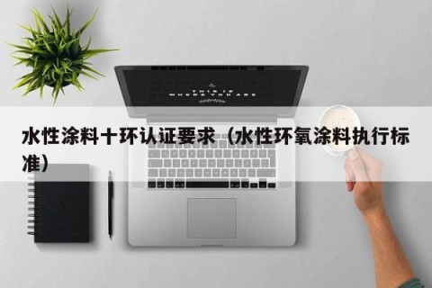 水性涂料十环认证要求（水性环氧涂料执行标准）