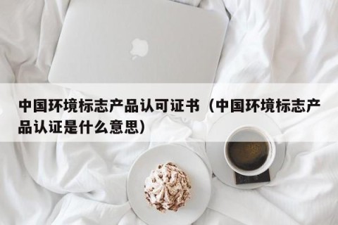 中国环境标志产品认可证书（中国环境标志产品认证是什么意思）
