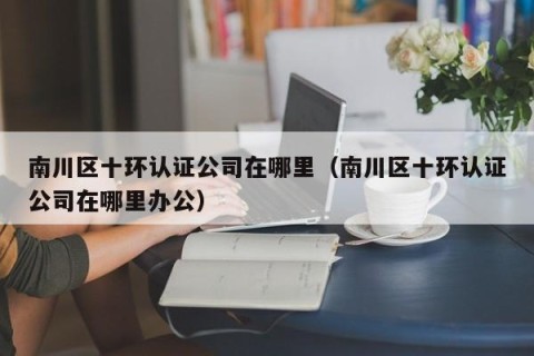 南川区十环认证公司在哪里（南川区十环认证公司在哪里办公）