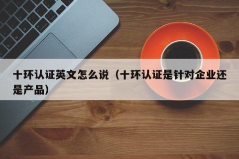 十环认证英文怎么说（十环认证是针对企业还是产品）
