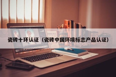 瓷砖十环认证（瓷砖中国环境标志产品认证）