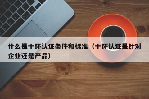 什么是十环认证条件和标准（十环认证是针对企业还是产品）