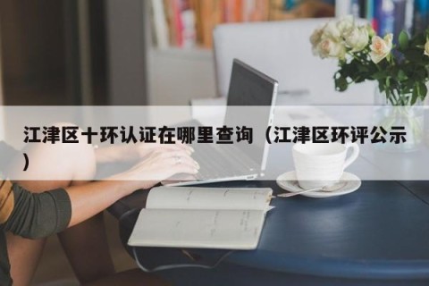 江津区十环认证在哪里查询（江津区环评公示）