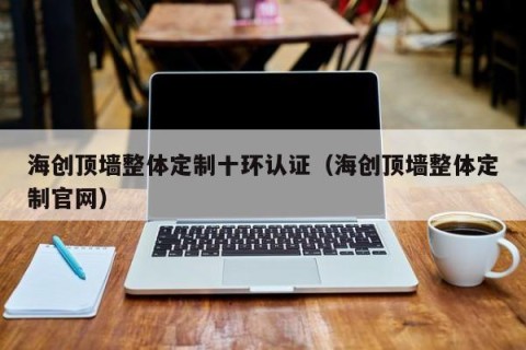 海创顶墙整体定制十环认证（海创顶墙整体定制官网）